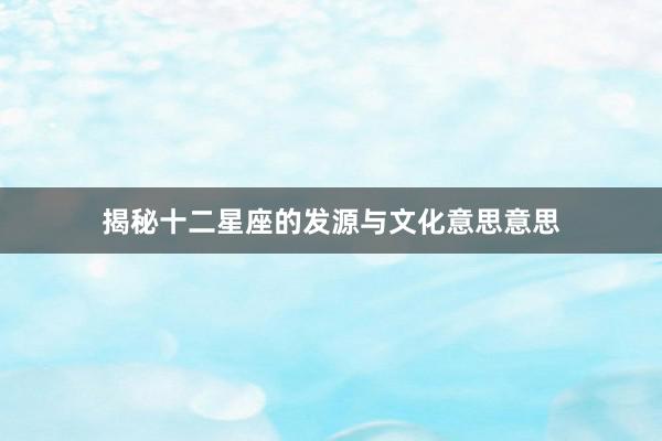 揭秘十二星座的发源与文化意思意思